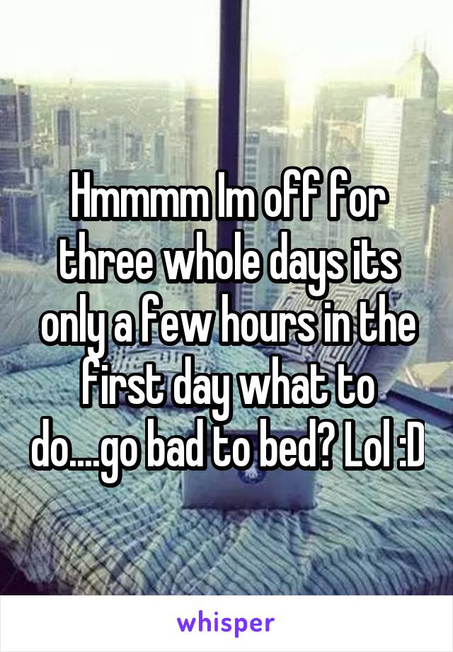 Hmmmm Im off for three whole days its only a few hours in the first day what to do....go bad to bed? Lol :D