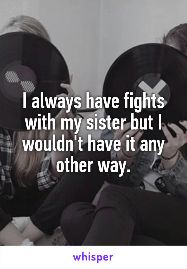 I always have fights with my sister but I wouldn't have it any other way.