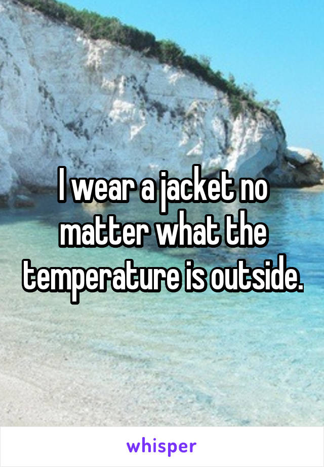 I wear a jacket no matter what the temperature is outside.
