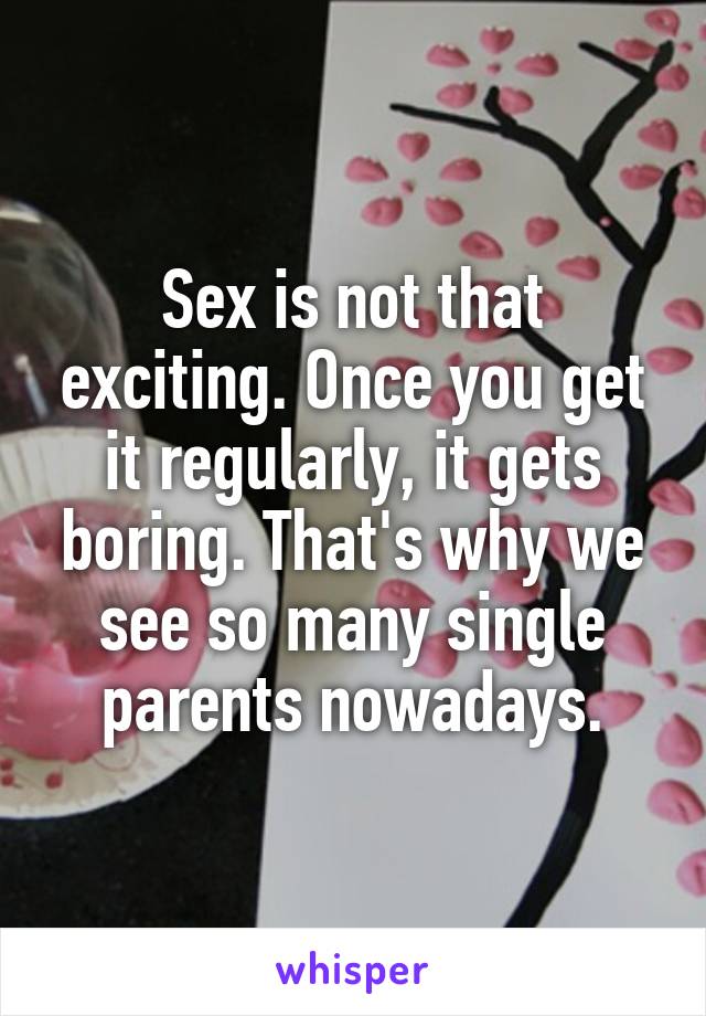 Sex is not that exciting. Once you get it regularly, it gets boring. That's why we see so many single parents nowadays.