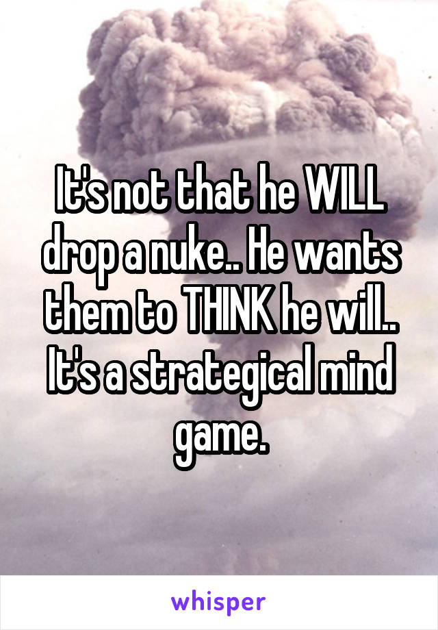 It's not that he WILL drop a nuke.. He wants them to THINK he will.. It's a strategical mind game.