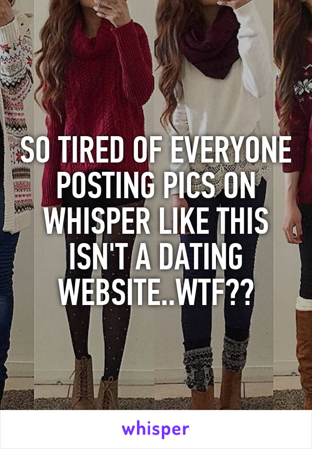 SO TIRED OF EVERYONE POSTING PICS ON WHISPER LIKE THIS ISN'T A DATING WEBSITE..WTF??