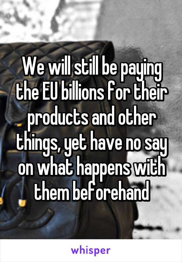 We will still be paying the EU billions for their products and other things, yet have no say on what happens with them beforehand