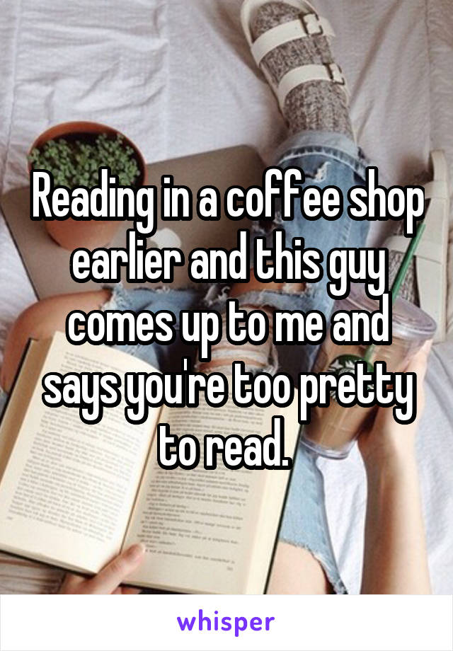 Reading in a coffee shop earlier and this guy comes up to me and says you're too pretty to read. 