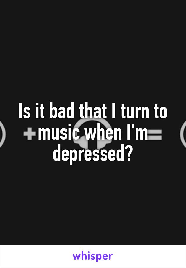 Is it bad that I turn to music when I'm depressed?