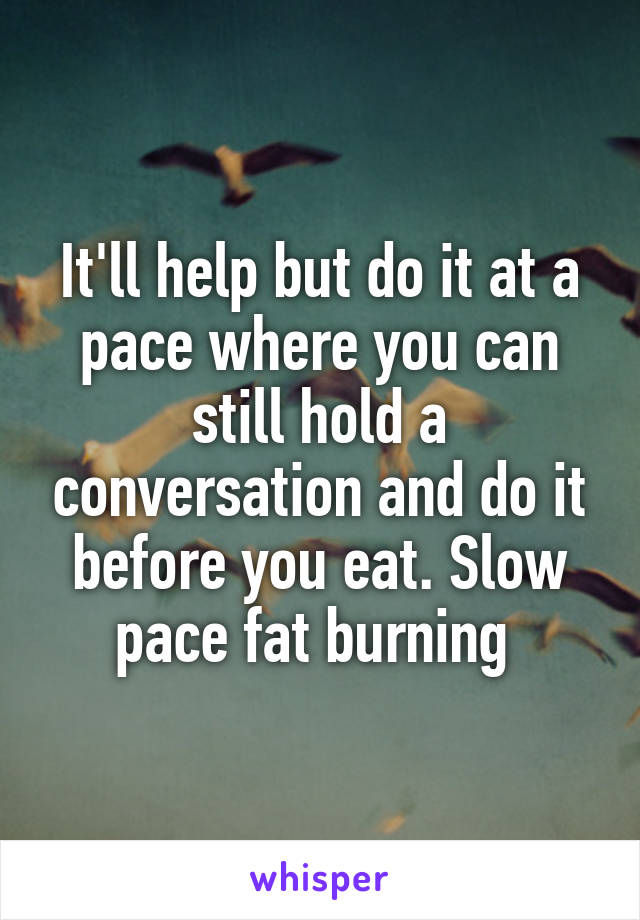 It'll help but do it at a pace where you can still hold a conversation and do it before you eat. Slow pace fat burning 