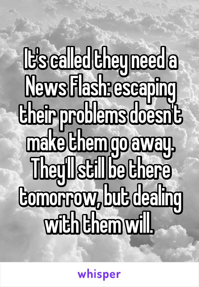 It's called they need a News Flash: escaping their problems doesn't make them go away. They'll still be there tomorrow, but dealing with them will. 