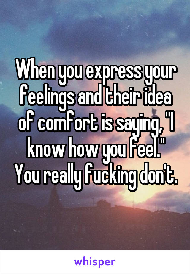 When you express your feelings and their idea of comfort is saying, "I know how you feel." You really fucking don't. 