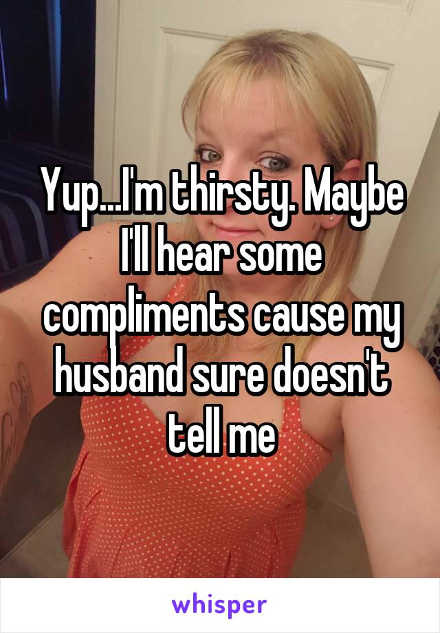 Yup...I'm thirsty. Maybe I'll hear some compliments cause my husband sure doesn't tell me