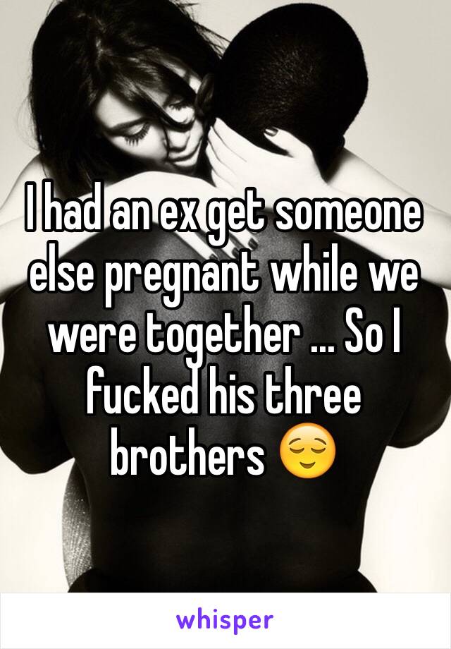 I had an ex get someone else pregnant while we were together ... So I fucked his three brothers 😌