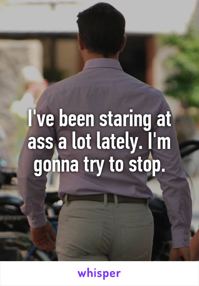 I've been staring at ass a lot lately. I'm gonna try to stop.