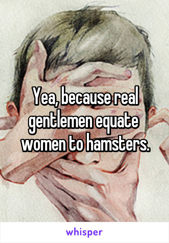 Yea, because real gentlemen equate  women to hamsters.
