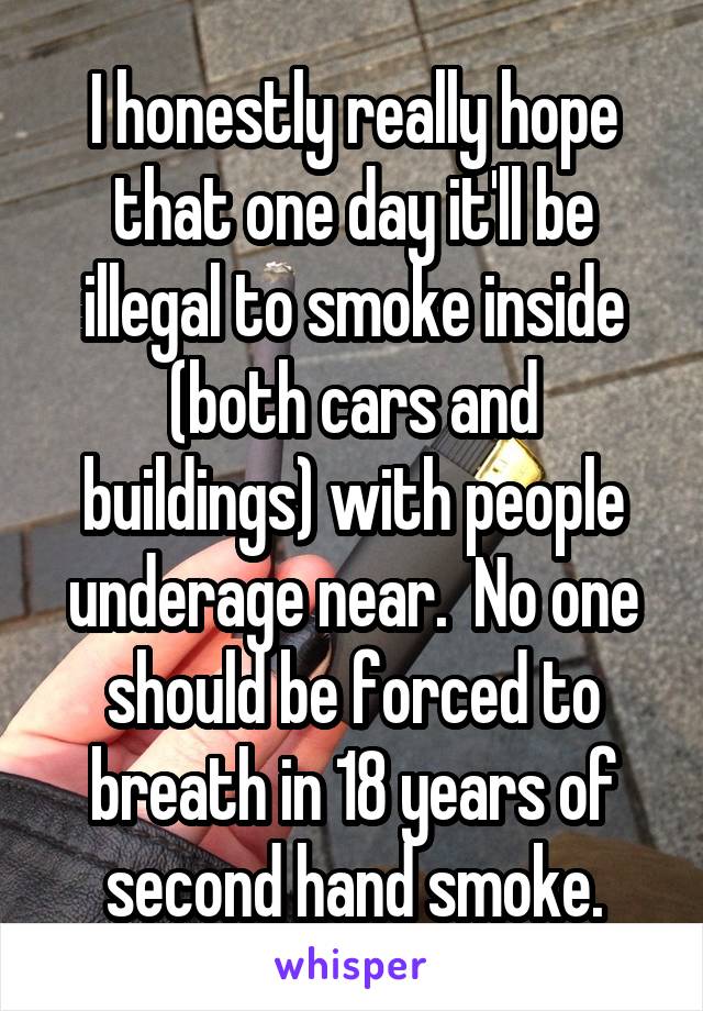 I honestly really hope that one day it'll be illegal to smoke inside (both cars and buildings) with people underage near.  No one should be forced to breath in 18 years of second hand smoke.