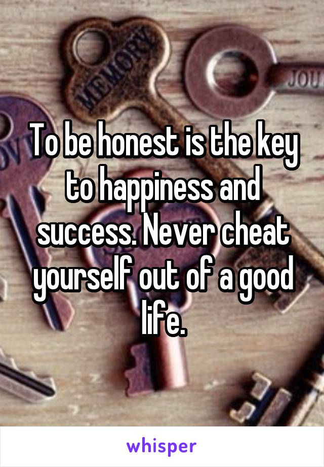 To be honest is the key to happiness and success. Never cheat yourself out of a good life.