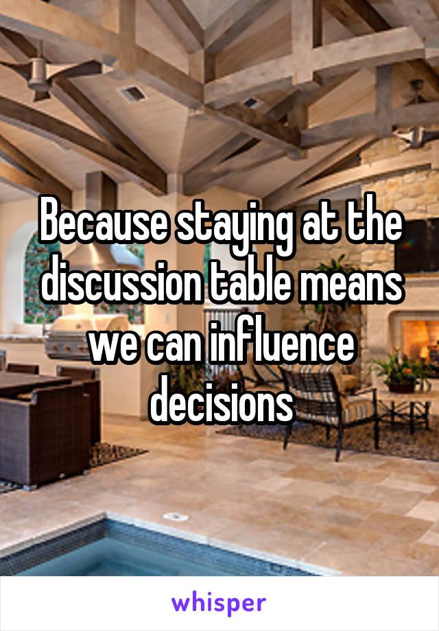 Because staying at the discussion table means we can influence decisions