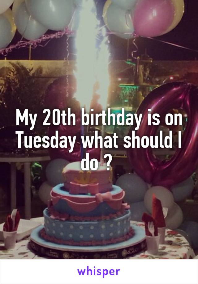 My 20th birthday is on Tuesday what should I do ? 