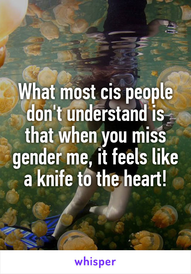 What most cis people don't understand is that when you miss gender me, it feels like a knife to the heart!