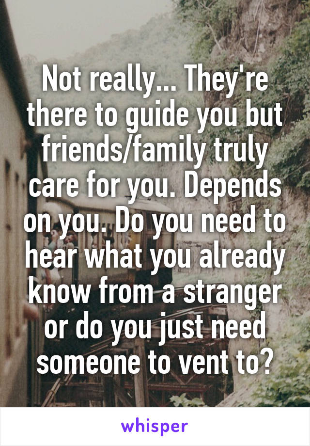 Not really... They're there to guide you but friends/family truly care for you. Depends on you. Do you need to hear what you already know from a stranger or do you just need someone to vent to?