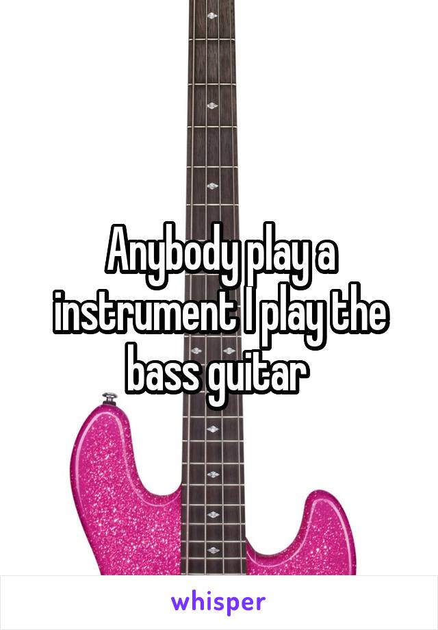 Anybody play a instrument I play the bass guitar 