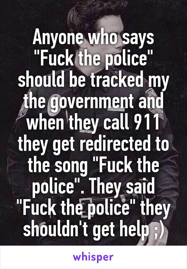 Anyone who says "Fuck the police" should be tracked my the government and when they call 911 they get redirected to the song "Fuck the police". They said "Fuck the police" they shouldn't get help ;)