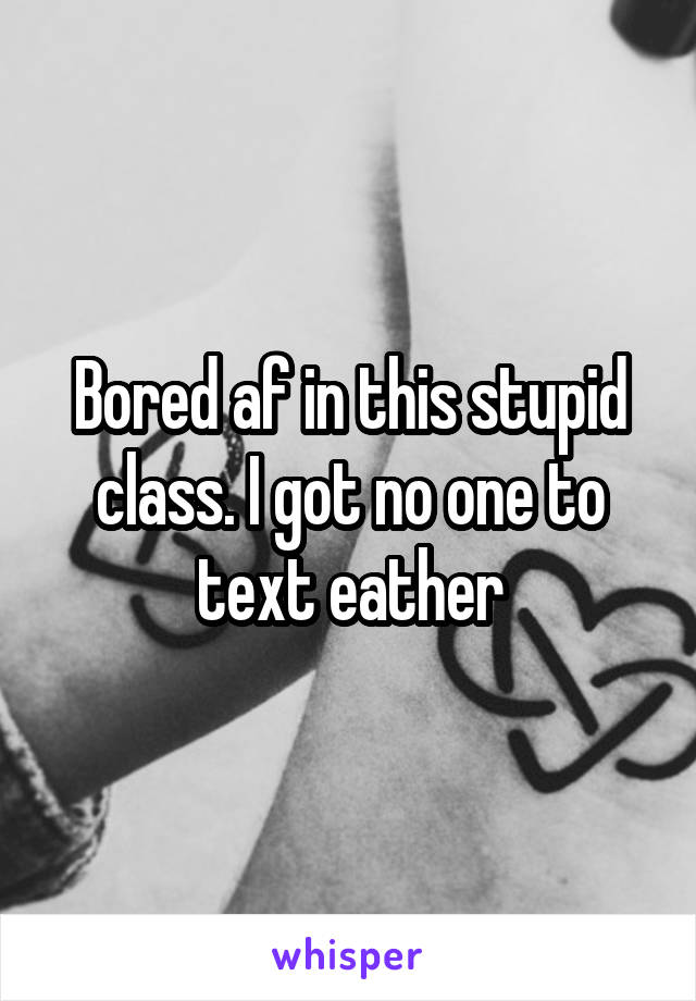 Bored af in this stupid class. I got no one to text eather