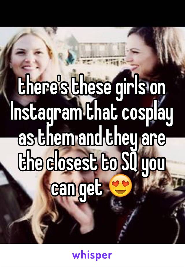 there's these girls on Instagram that cosplay as them and they are the closest to SQ you can get 😍