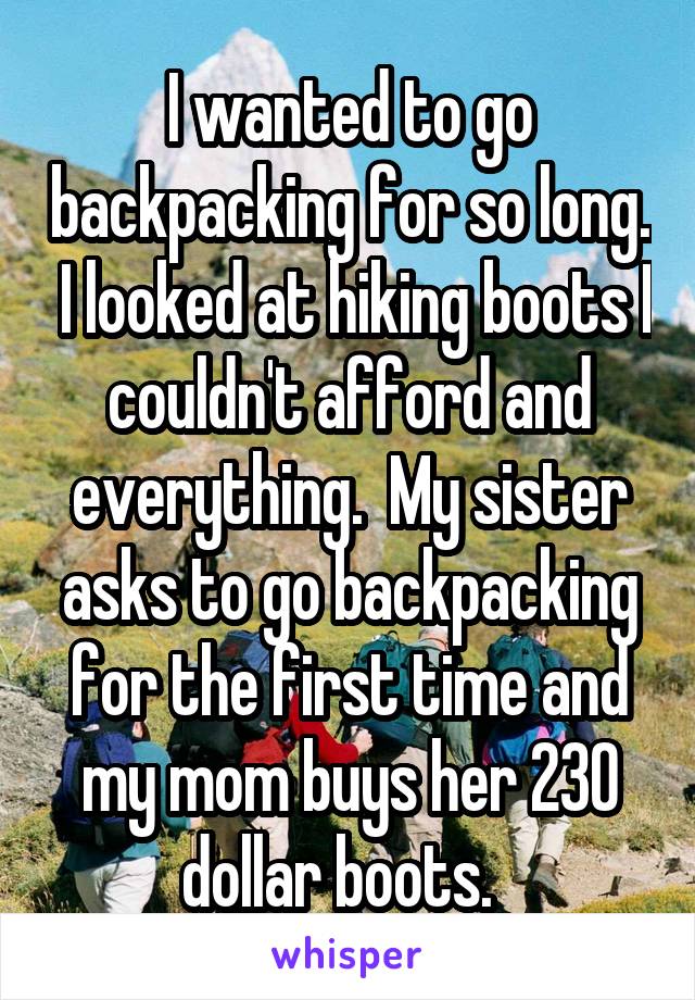 I wanted to go backpacking for so long.  I looked at hiking boots I couldn't afford and everything.  My sister asks to go backpacking for the first time and my mom buys her 230 dollar boots.  