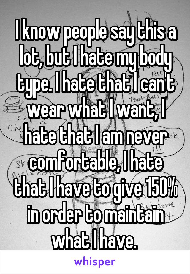I know people say this a lot, but I hate my body type. I hate that I can't wear what I want, I hate that I am never comfortable, I hate that I have to give 150% in order to maintain what I have. 