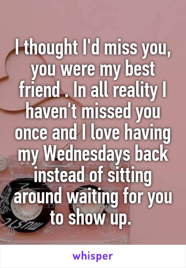 I thought I'd miss you, you were my best friend . In all reality I haven't missed you once and I love having my Wednesdays back instead of sitting around waiting for you to show up. 