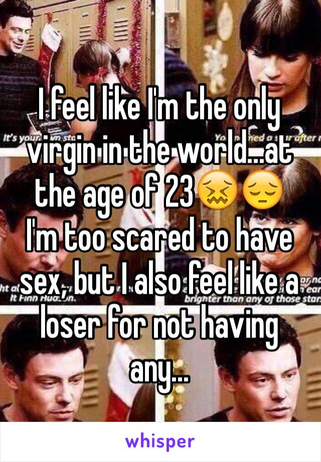 I feel like I'm the only virgin in the world...at the age of 23😖😔
I'm too scared to have sex, but I also feel like a loser for not having any...