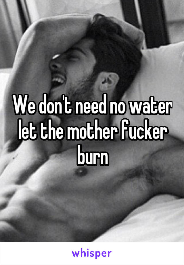 We don't need no water let the mother fucker burn