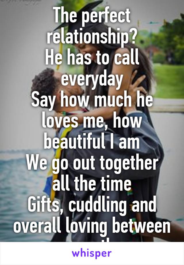 The perfect relationship?
He has to call everyday
Say how much he loves me, how beautiful I am
We go out together all the time
Gifts, cuddling and overall loving between one another. 