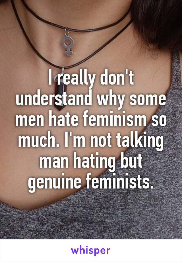 I really don't understand why some men hate feminism so much. I'm not talking man hating but genuine feminists.