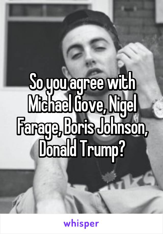 So you agree with Michael Gove, Nigel Farage, Boris Johnson, Donald Trump?