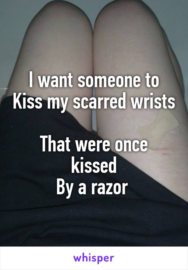 I want someone to Kiss my scarred wrists 
That were once kissed
By a razor 