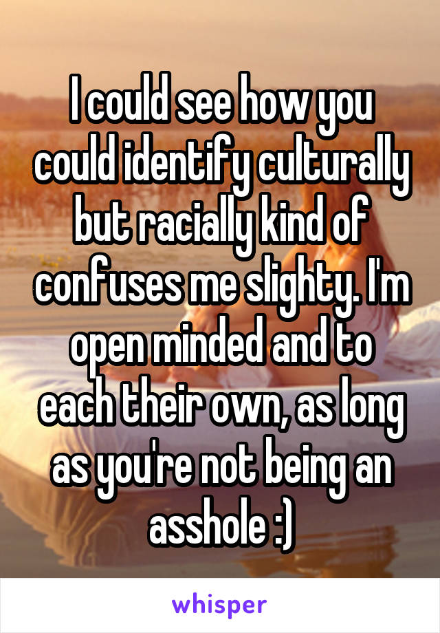 I could see how you could identify culturally but racially kind of confuses me slighty. I'm open minded and to each their own, as long as you're not being an asshole :)