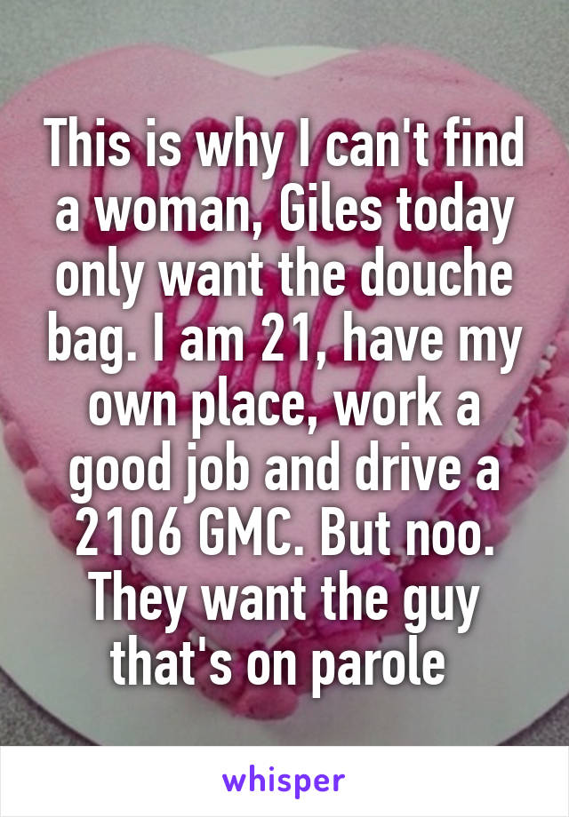 This is why I can't find a woman, Giles today only want the douche bag. I am 21, have my own place, work a good job and drive a 2106 GMC. But noo. They want the guy that's on parole 