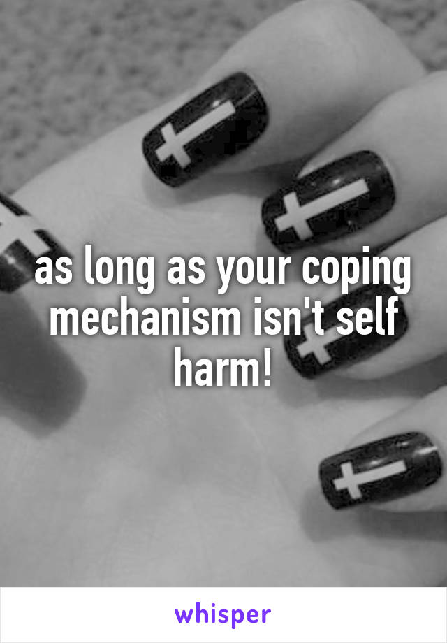 as long as your coping mechanism isn't self harm!