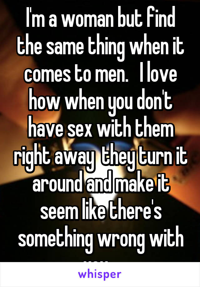 I'm a woman but find the same thing when it comes to men.   I love how when you don't have sex with them right away  they turn it around and make it seem like there's something wrong with you...