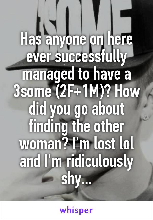 Has anyone on here ever successfully managed to have a 3some (2F+1M)? How did you go about finding the other woman? I'm lost lol and I'm ridiculously shy...
