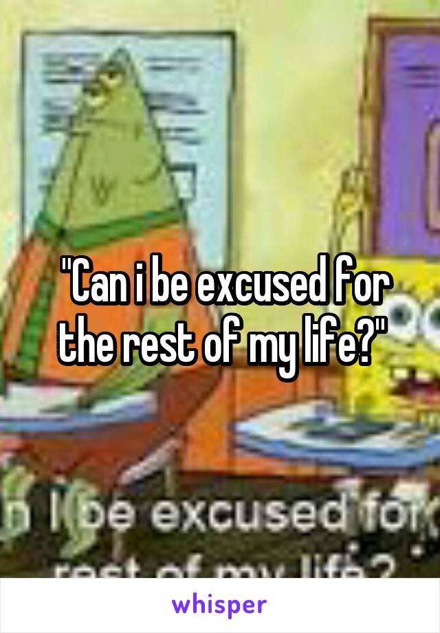  "Can i be excused for the rest of my life?"