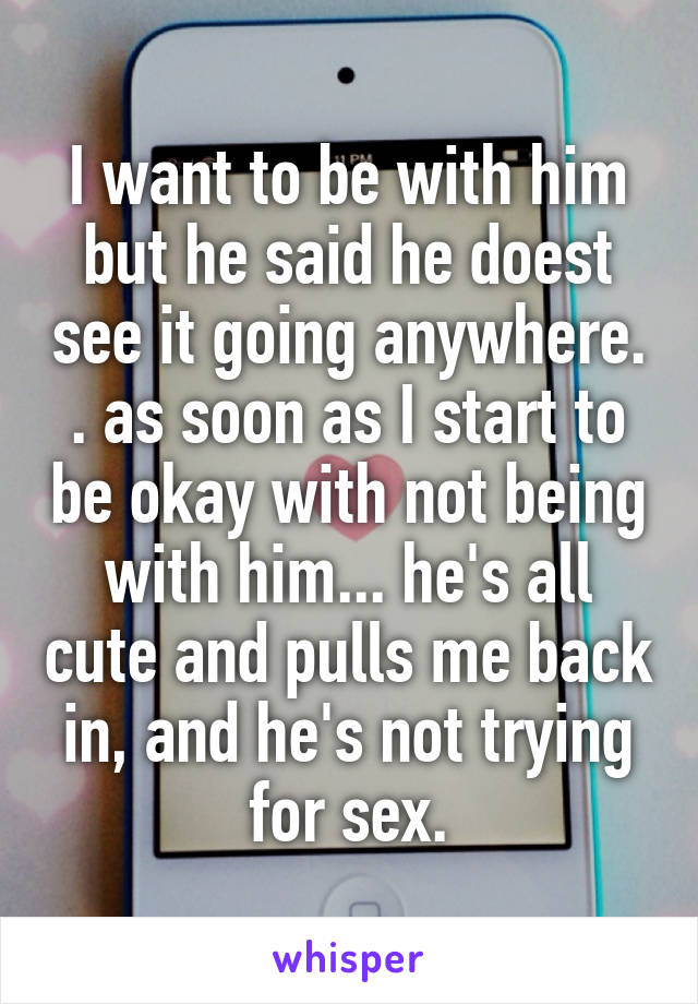 I want to be with him but he said he doest see it going anywhere. . as soon as I start to be okay with not being with him... he's all cute and pulls me back in, and he's not trying for sex.