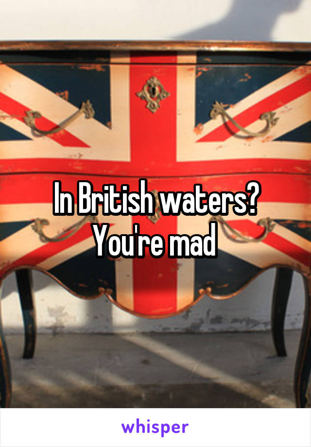 In British waters? You're mad 