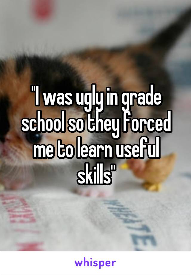 "I was ugly in grade school so they forced me to learn useful skills"