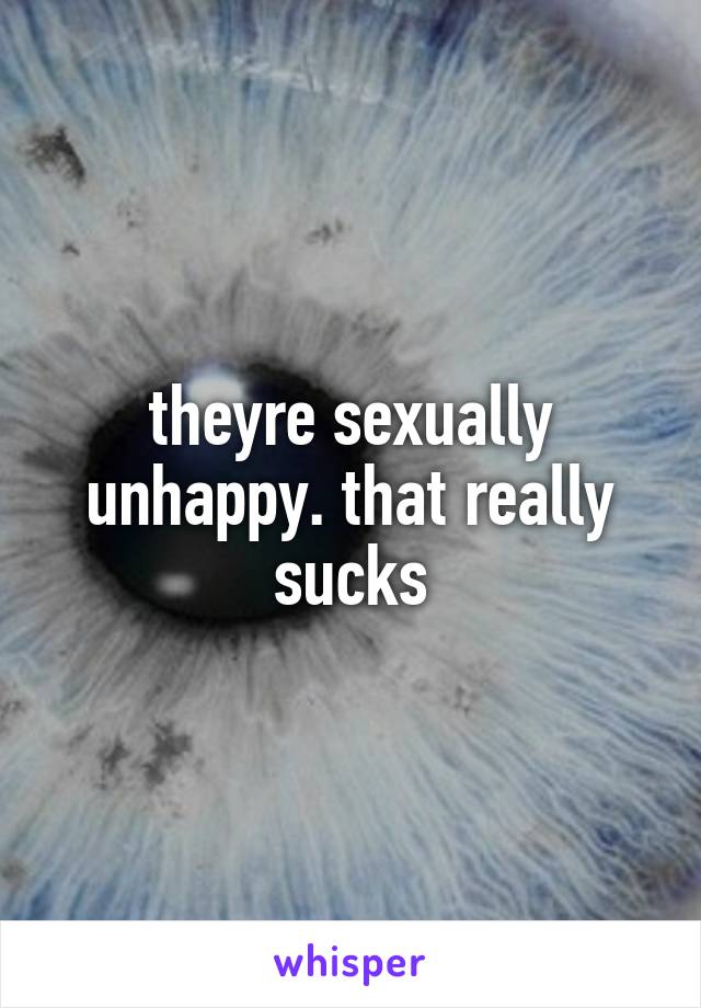 theyre sexually unhappy. that really sucks