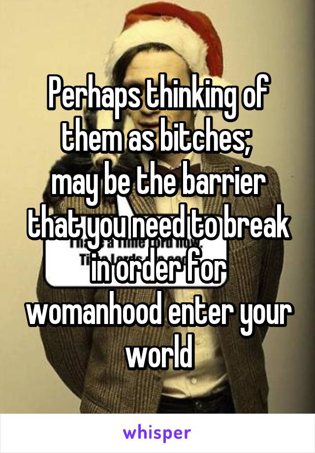 Perhaps thinking of them as bitches; 
may be the barrier that you need to break in order for womanhood enter your world