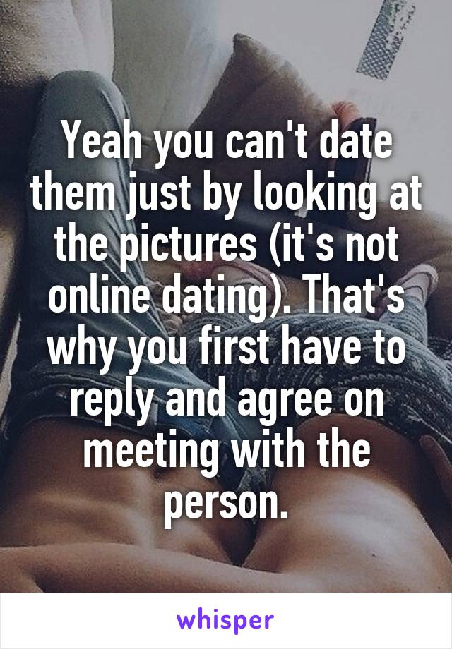 Yeah you can't date them just by looking at the pictures (it's not online dating). That's why you first have to reply and agree on meeting with the person.