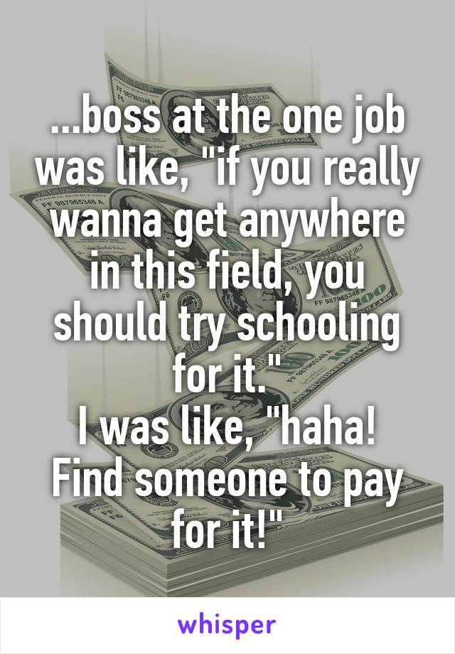...boss at the one job was like, "if you really wanna get anywhere in this field, you should try schooling for it."
I was like, "haha! Find someone to pay for it!"
