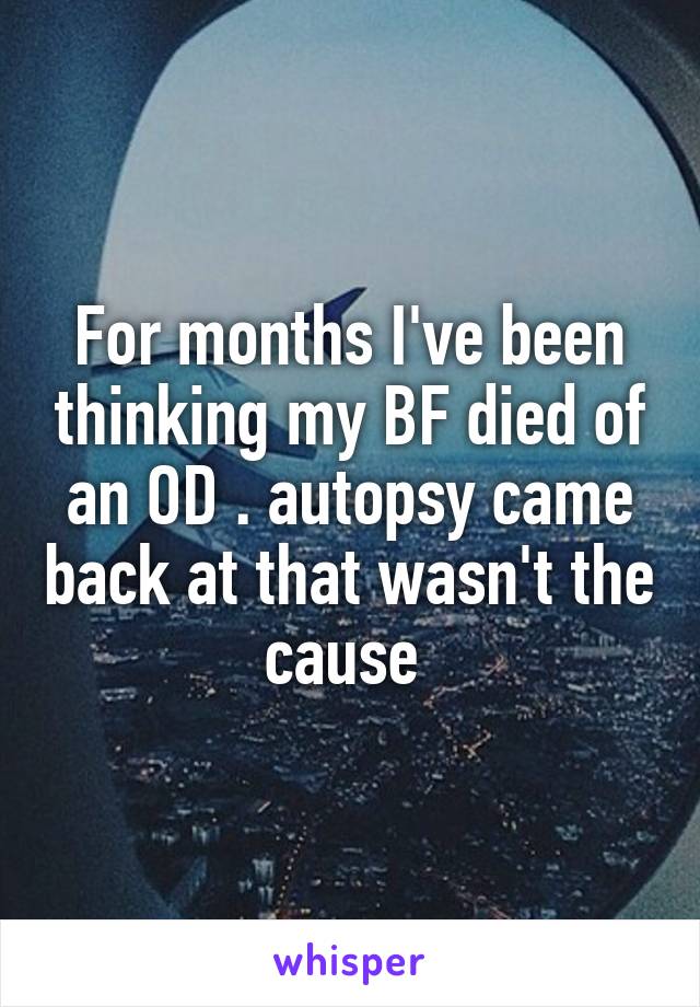 For months I've been thinking my BF died of an OD . autopsy came back at that wasn't the cause 