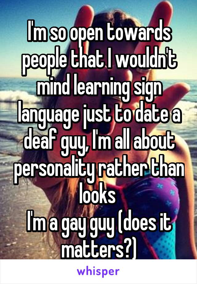 I'm so open towards people that I wouldn't mind learning sign language just to date a deaf guy, I'm all about personality rather than looks 
I'm a gay guy (does it matters?)
